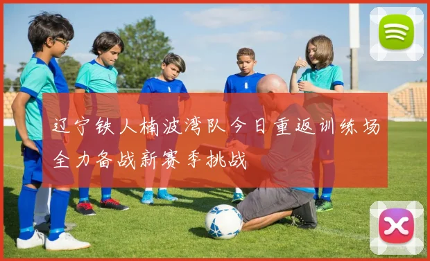 辽宁铁人楠波湾队今日重返训练场全力备战新赛季挑战