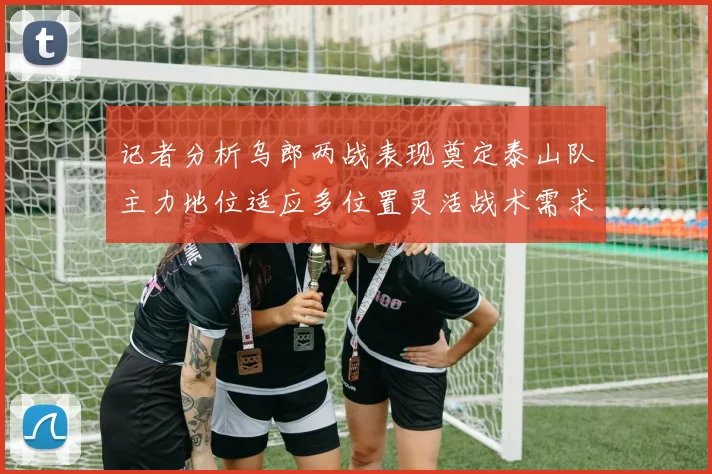 记者分析乌郎两战表现奠定泰山队主力地位适应多位置灵活战术需求