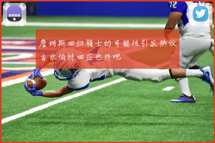 詹姆斯回归骑士的可能性引发热议吉尔伯特回应也许吧