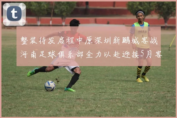 整装待发启程中原深圳新鹏城客战河南足球俱乐部全力以赴迎接5月客场挑战
