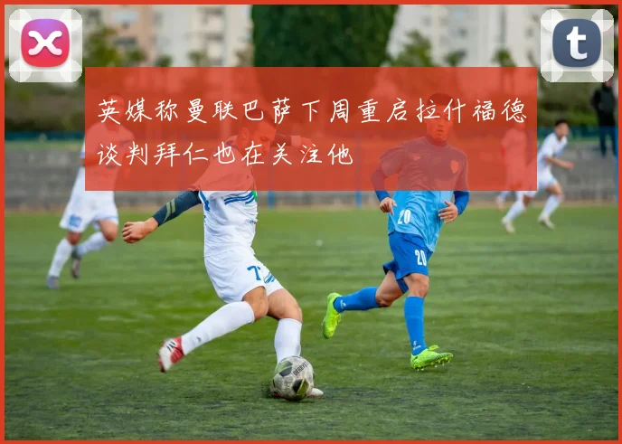 英媒称曼联巴萨下周重启拉什福德谈判拜仁也在关注他