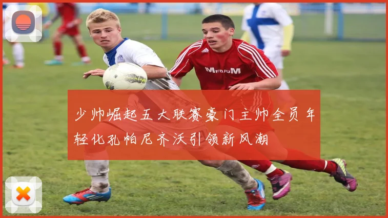 少帅崛起五大联赛豪门主帅全员年轻化孔帕尼齐沃引领新风潮