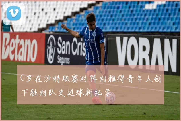 C罗在沙特联赛对阵利雅得青年人创下胜利队史进球新纪录