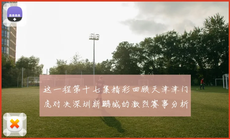 这一程第十七集精彩回顾天津津门虎对决深圳新鹏城的激烈赛事分析与亮点解读