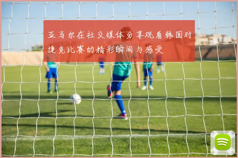 亚马尔在社交媒体分享观看韩国对捷克比赛的精彩瞬间与感受