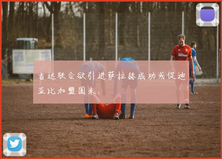 吉达联合欲引进萨拉赫成功或促迪亚比加盟国米