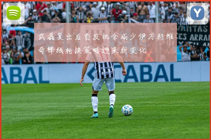 武磊复出后首发机会减少伊万科维奇锋线轮换策略迎来新变化