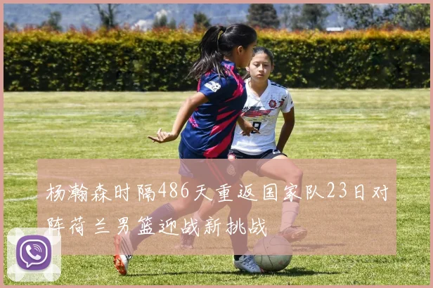 杨瀚森时隔486天重返国家队23日对阵荷兰男篮迎战新挑战