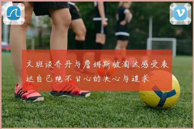 文班谈乔丹与詹姆斯被淘汰感受表达自己绝不甘心的决心与追求