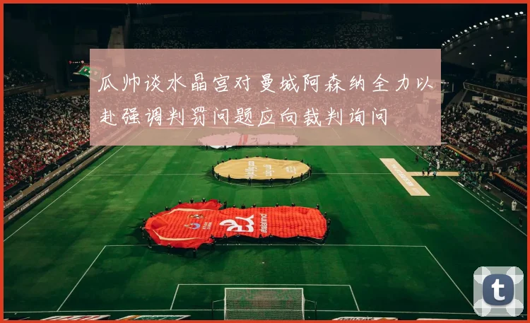 瓜帅谈水晶宫对曼城阿森纳全力以赴强调判罚问题应向裁判询问
