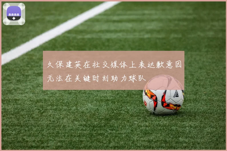 久保建英在社交媒体上表达歉意因无法在关键时刻助力球队