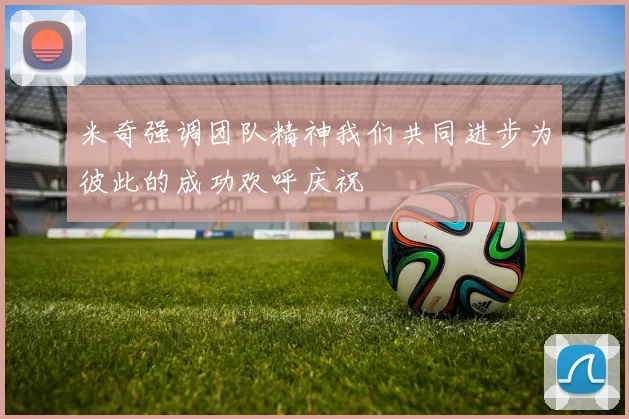 米奇强调团队精神我们共同进步为彼此的成功欢呼庆祝