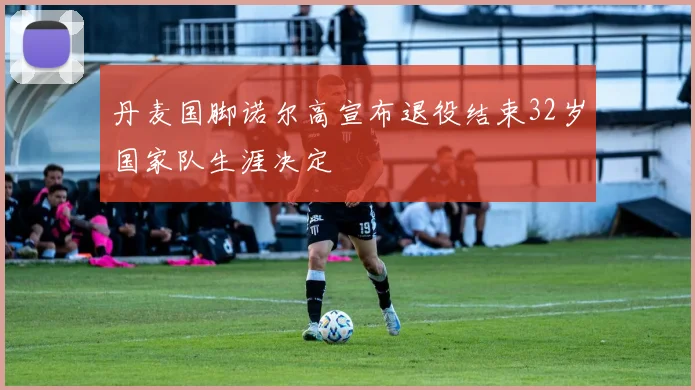 丹麦国脚诺尔高宣布退役结束32岁国家队生涯决定