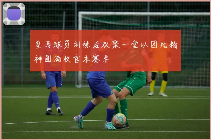 皇马球员训练后欢聚一堂以团结精神圆满收官本赛季