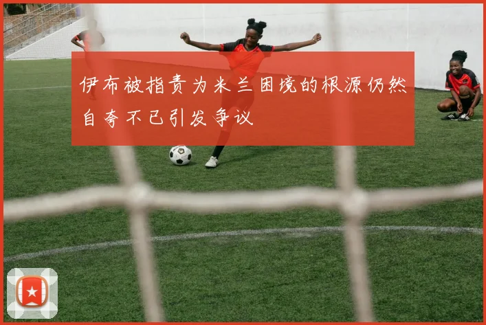 伊布被指责为米兰困境的根源仍然自夸不已引发争议
