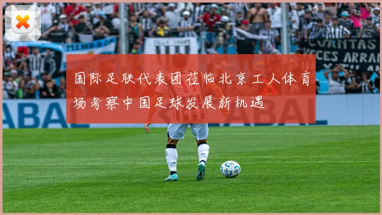 国际足联代表团莅临北京工人体育场考察中国足球发展新机遇