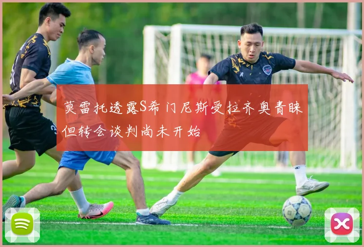莫雷托透露S希门尼斯受拉齐奥青睐但转会谈判尚未开始