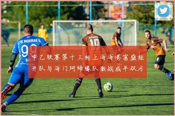 中乙联赛第十三轮上海海港富盛经开队与海门珂缔缘队激战成平双方各取一分